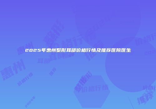 2025年惠州整形耳部价格行情及推荐医院医生