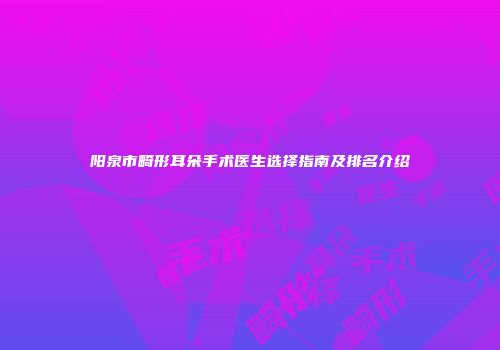 阳泉市畸形耳朵手术医生选择指南及排名介绍