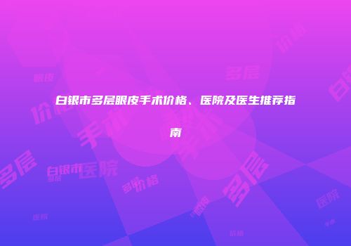 白银市多层眼皮手术价格、医院及医生推荐指南