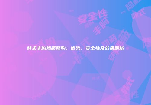 韩式丰胸隐蔽隆胸：优势、安全性及效果解析