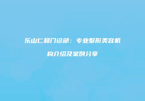 乐山仁和门诊部：专业整形美容机构介绍及案例分享
