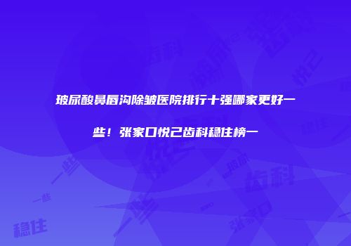 玻尿酸鼻唇沟除皱医院排行十强哪家更好一些！张家口悦己齿科稳住榜一