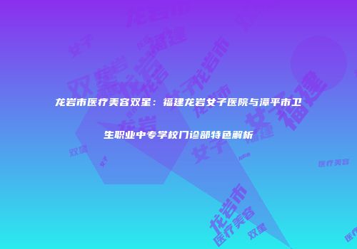 龙岩市医疗美容双星：福建龙岩女子医院与漳平市卫生职业中专学校门诊部特色解析