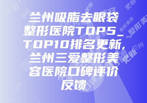 兰州吸脂去眼袋整形医院TOP5_TOP10排名更新,兰州三爱整形美容医院口碑评价反馈