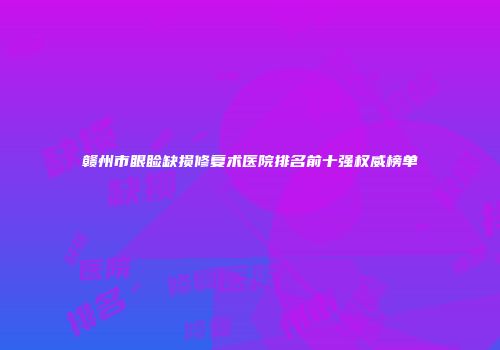 赣州市眼睑缺损修复术医院排名前十强权威榜单