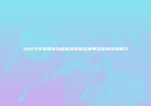 2025年抚顺市治痘痘医院排名榜单及医院详情简介