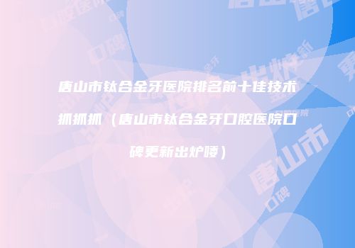 唐山市钛合金牙医院排名前十佳技术抓抓抓（唐山市钛合金牙口腔医院口碑更新出炉喽）