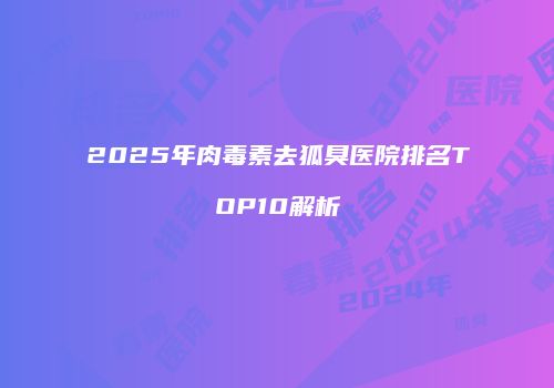 2025年肉毒素去狐臭医院排名TOP10解析