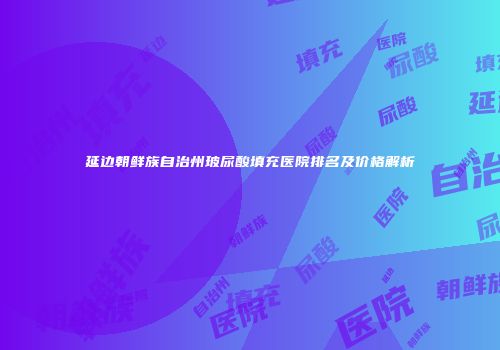 延边朝鲜族自治州玻尿酸填充医院排名及价格解析