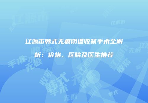 辽源市韩式无痕阴道收紧手术全解析：价格、医院及医生推荐