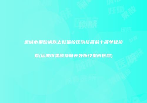 运城市果酸换肤去妊娠纹医院排名前十名单提前看(运城市果酸换肤去妊娠纹整形医院)