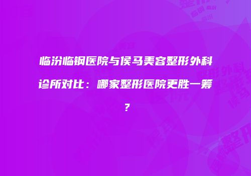 临汾临钢医院与侯马美容整形外科诊所对比：哪家整形医院更胜一筹？