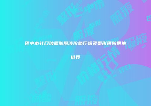 巴中市针口玻尿酸服液价格行情及整形医院医生推荐