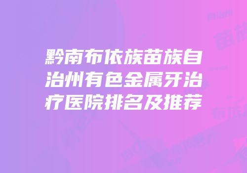 黔南布依族苗族自治州有色金属牙治疗医院排名及推荐