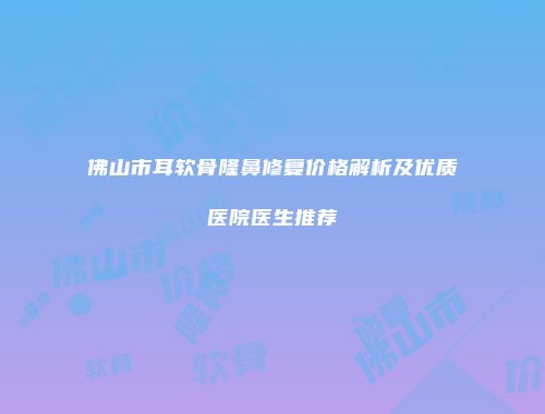 佛山市耳软骨隆鼻修复价格解析及优质医院医生推荐