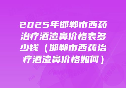 2025年邯郸市西药治疗酒渣鼻价格表多少钱（邯郸市西药治疗酒渣鼻价格如何）