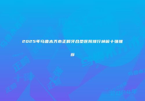 2025年乌鲁木齐市正畸牙合垫医院排行榜前十强推荐