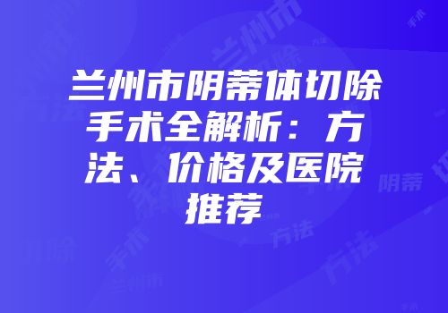 兰州市阴蒂体切除手术全解析：方法、价格及医院推荐