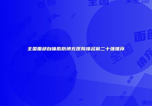 全国面部自体脂肪填充医院排名前二十强推荐