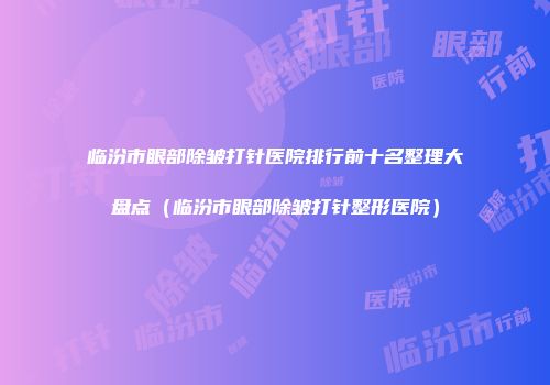 临汾市眼部除皱打针医院排行前十名整理大盘点（临汾市眼部除皱打针整形医院）