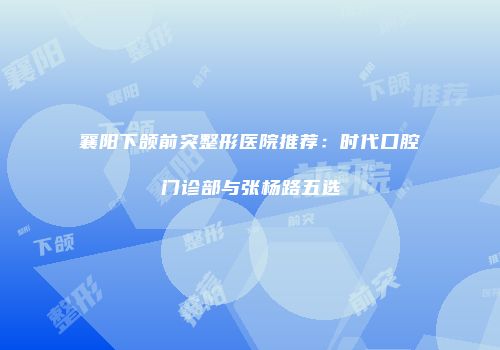 襄阳下颌前突整形医院推荐：时代口腔门诊部与张杨路五选