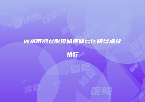 丽水市割双眼皮留疤修复医院盘点及排行