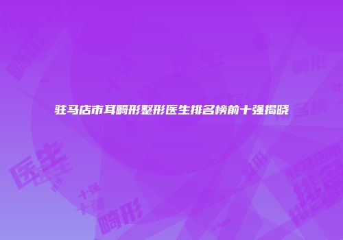 驻马店市耳畸形整形医生排名榜前十强揭晓