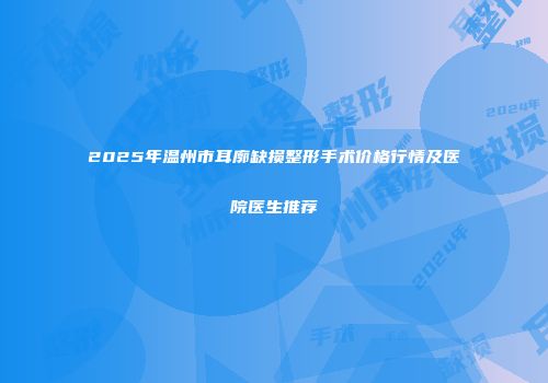2025年温州市耳廓缺损整形手术价格行情及医院医生推荐