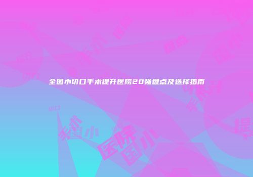 全国小切口手术提升医院20强盘点及选择指南
