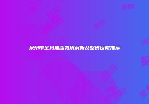 泉州市全身抽脂费用解析及整形医院推荐