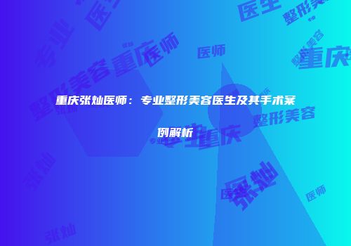 重庆张灿医师：专业整形美容医生及其手术案例解析