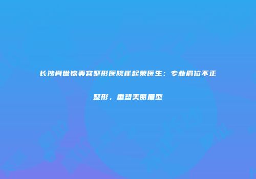 长沙肖世锦美容整形医院崔起荣医生：专业眉位不正整形，重塑美丽眉型