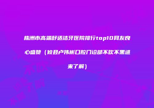 株洲市高端舒适洁牙医院排行top10网友良心盛赞（攸县卢伟彬口腔门诊部不吹不黑进来了解）