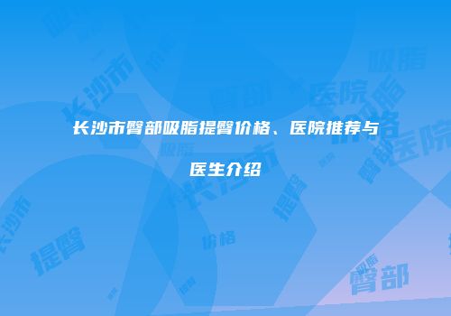 长沙市臀部吸脂提臀价格、医院推荐与医生介绍