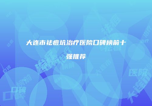 大连市祛痘坑治疗医院口碑榜前十强推荐