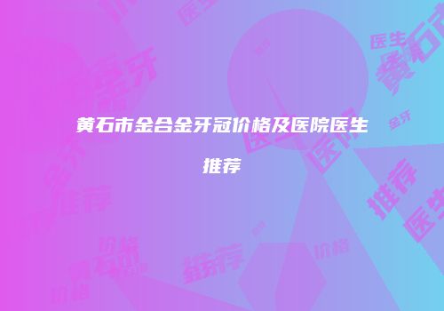 黄石市金合金牙冠价格及医院医生推荐