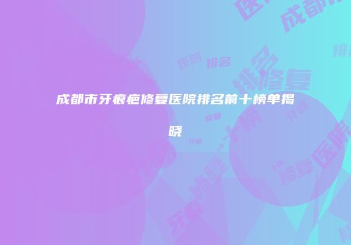 成都市牙痕疤修复医院排名前十榜单揭晓