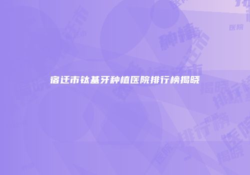 宿迁市钛基牙种植医院排行榜揭晓