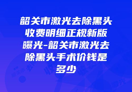 韶关市激光去除黑头收费明细正规新版曝光-韶关市激光去除黑头手术价钱是多少