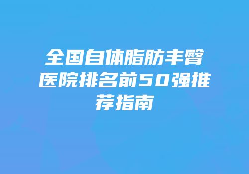 全国自体脂肪丰臀医院排名前50强推荐指南