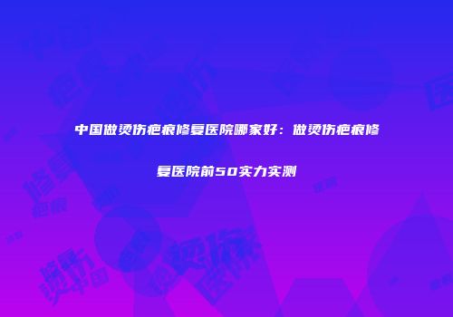 中国做烫伤疤痕修复医院哪家好：做烫伤疤痕修复医院前50实力实测
