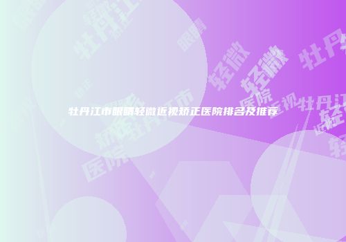 牡丹江市眼睛轻微近视矫正医院排名及推荐