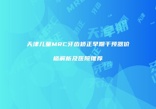 天津儿童MRC牙齿矫正早期干预器价格解析及医院推荐