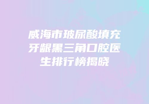 威海市玻尿酸填充牙龈黑三角口腔医生排行榜揭晓