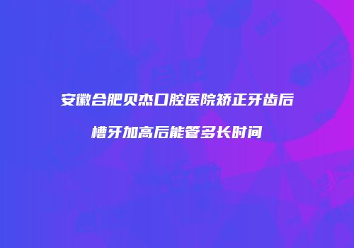 安徽合肥贝杰口腔医院矫正牙齿后槽牙加高后能管多长时间