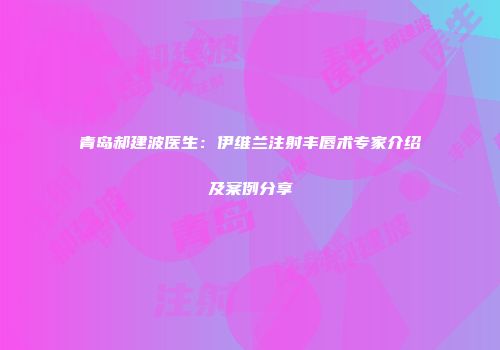青岛郝建波医生：伊维兰注射丰唇术专家介绍及案例分享