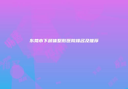 东莞市下颌体整形医院排名及推荐
