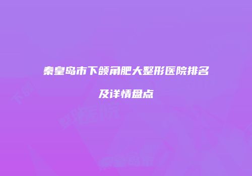秦皇岛市下颌角肥大整形医院排名及详情盘点