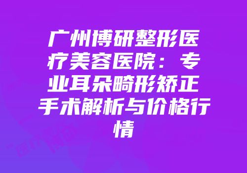 广州博研整形医疗美容医院：专业耳朵畸形矫正手术解析与价格行情