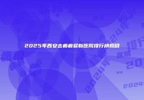 2025年西安去瘢痕崭新医院排行榜揭晓